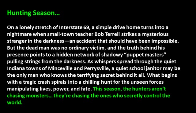 Hunting Season…<p>

On a lonely stretch of Interstate 69, a simple drive home turns into a nightmare when small-town teacher Bob Terrell strikes a mysterious stranger in the darkness—an accident that should have been impossible. But the dead man was no ordinary victim, and the truth behind his presence points to a hidden network of shadowy “puppet masters” pulling strings from the darkness. As whispers spread through the quiet Indiana towns of Minceville and Perrysville, a quiet school janitor may be the only man who knows the terrifying secret behind it all. What begins with a tragic crash spirals into a chilling hunt for the unseen forces manipulating lives, power, and fate. This season, the hunters aren’t chasing monsters… they’re chasing the ones who secretly control the world.