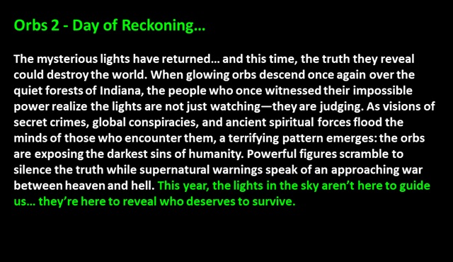 Orbs 2 - The Day of Reckoning…<p>

The mysterious lights have returned… and this time, the truth they reveal could destroy the world. When glowing orbs descend once again over the quiet forests of Indiana, the people who once witnessed their impossible power realize the lights are not just watching—they are judging. As visions of secret crimes, global conspiracies, and ancient spiritual forces flood the minds of those who encounter them, a terrifying pattern emerges: the orbs are exposing the darkest sins of humanity. Powerful figures scramble to silence the truth while supernatural warnings speak of an approaching war between heaven and hell. This year, the lights in the sky aren’t here to guide us… they’re here to reveal who deserves to survive. 