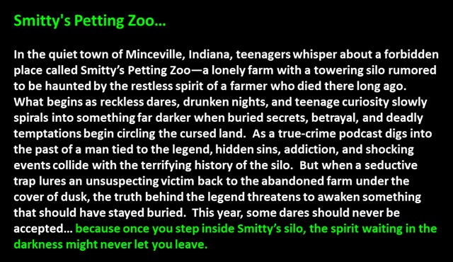

Smitty's Petting Zoo…<p>

In the quiet town of Minceville, Indiana, teenagers whisper about a forbidden place called Smitty’s Petting Zoo—a lonely farm with a towering silo rumored to be haunted by the restless spirit of a farmer who died there long ago.  
What begins as reckless dares, drunken nights, and teenage curiosity slowly spirals into something far darker when buried secrets, betrayal, and deadly temptations begin circling the cursed land.  As a true-crime podcast digs into the past of a man tied to the legend, hidden sins, addiction, and shocking events collide with the terrifying history of the silo.  But when a seductive trap lures an unsuspecting victim back to the abandoned farm under the cover of dusk, the truth behind the legend threatens to awaken something that should have stayed buried.  This year, some dares should never be accepted… because once you step inside Smitty’s silo, the spirit waiting in the darkness might never let you leave.