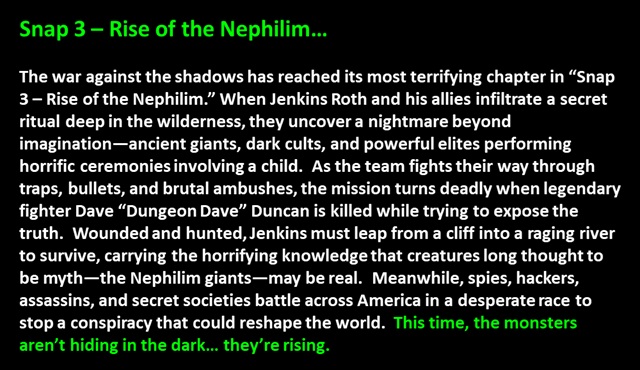 Snap 3 – Rise of the Nephilim…<p>

The war against the shadows has reached its most terrifying chapter in “Snap 3 – Rise of the Nephilim.” When Jenkins Roth and his allies infiltrate a secret ritual deep in the wilderness, they uncover a nightmare beyond imagination—ancient giants, dark cults, and powerful elites performing horrific ceremonies involving a child.  As the team fights their way through traps, bullets, and brutal ambushes, the mission turns deadly when legendary fighter Dave “Dungeon Dave” Duncan is killed while trying to expose the truth.  Wounded and hunted, Jenkins must leap from a cliff into a raging river to survive, carrying the horrifying knowledge that creatures long thought to be myth—the Nephilim giants—may be real.  Meanwhile, spies, hackers, assassins, and secret societies battle across America in a desperate race to stop a conspiracy that could reshape the world.  This time, the monsters aren’t hiding in the dark… they’re rising.