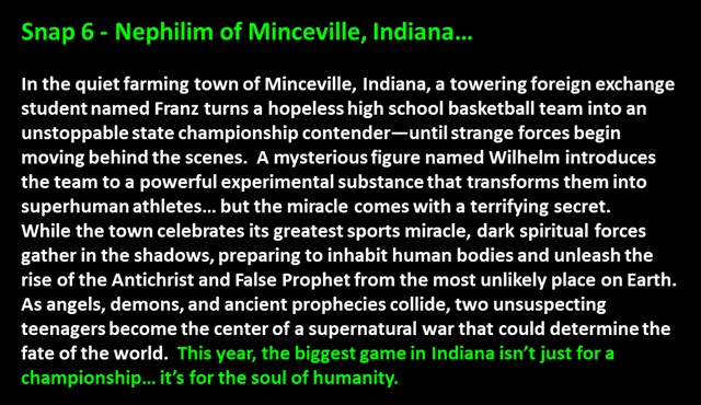 Snap 6 - Nephilim of Minceville, Indiana…<p>

In the quiet farming town of Minceville, Indiana, a towering foreign exchange student named Franz turns a hopeless high school basketball team into an unstoppable state championship contender—until strange forces begin moving behind the scenes.  A mysterious figure named Wilhelm introduces the team to a powerful experimental substance that transforms them into superhuman athletes… but the miracle comes with a terrifying secret.  
While the town celebrates its greatest sports miracle, dark spiritual forces gather in the shadows, preparing to inhabit human bodies and unleash the rise of the Antichrist and False Prophet from the most unlikely place on Earth.  
As angels, demons, and ancient prophecies collide, two unsuspecting teenagers become the center of a supernatural war that could determine the fate of the world.  This year, the biggest game in Indiana isn’t just for a championship… it’s for the soul of humanity.