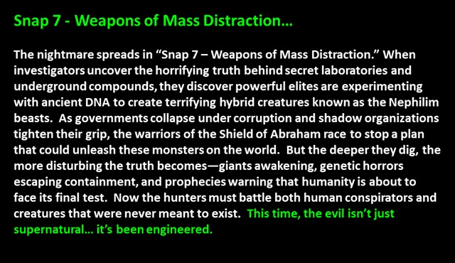 Snap 7 - Weapons of Mass Distraction…<p>

The nightmare spreads in “Snap 7 – Weapons of Mass Distraction.” When investigators uncover the horrifying truth behind secret laboratories and underground compounds, they discover powerful elites are experimenting with ancient DNA to create terrifying hybrid creatures known as the Nephilim beasts.  As governments collapse under corruption and shadow organizations tighten their grip, the warriors of the Shield of Abraham race to stop a plan that could unleash these monsters on the world.  But the deeper they dig, the more disturbing the truth becomes—giants awakening, genetic horrors escaping containment, and prophecies warning that humanity is about to face its final test.  Now the hunters must battle both human conspirators and creatures that were never meant to exist.  This time, the evil isn’t just supernatural… it’s been engineered.